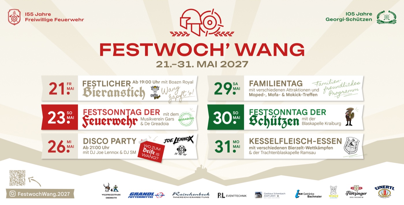 Festprogramm Festwoch' Wang 2027.
                    Freitag 21. Mai: Festlicher Bieranstich ab 19:00 Uhr mit Boazn Royal.
                    Sonntag 23. Mai: Festsonntag der Feuerwehr mit dem Musikverein Gars und De Greadoia.
                    Mittwoch 26. Mai: Disco Party ab 21:00 Uhr mit DJ Joe Lennox und DJ SM.
                    Samstag 29. Mai: Familientag mit verschiedenen Attraktionen und Moped-, Mofa- und Mokick-Treffen.
                    Sonntag 30. Mai: Festsonntag der Schützen mit der Blaskapelle Kraiburg.
                    Montag 31. Mai: Kesselfleisch-Essen mit Bierzelt-Wettkämpfen und der Trachtenblaskapelle Ramsau.